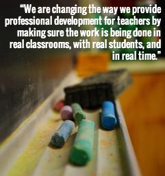 "We are changing the way we provide professional development for teachers by making sure the work is being done in real classrooms, with real students, and in real time."